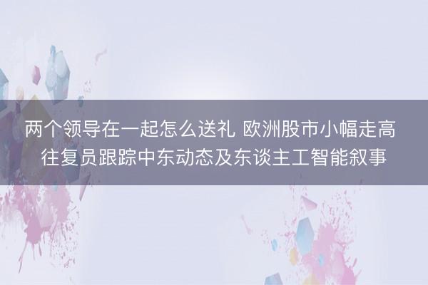 两个领导在一起怎么送礼 欧洲股市小幅走高 往复员跟踪中东动态及东谈主工智能叙事