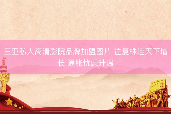 三亚私人高清影院品牌加盟图片 往复株连天下增长 通胀忧虑升温