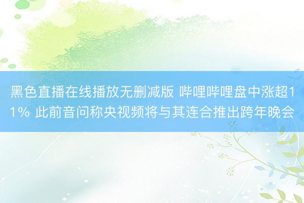 黑色直播在线播放无删减版 哔哩哔哩盘中涨超11% 此前音问称央视频将与其连合推出跨年晚会