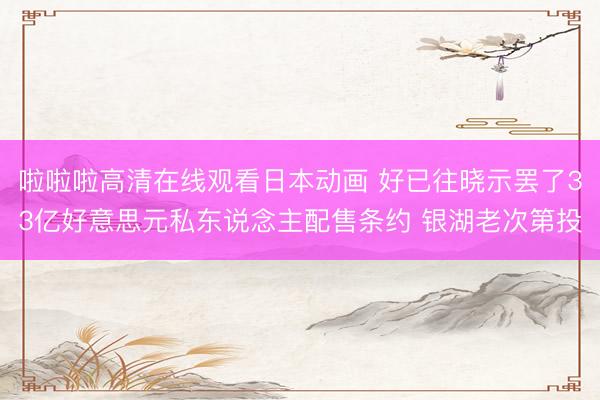 啦啦啦高清在线观看日本动画 好已往晓示罢了33亿好意思元私东说念主配售条约 银湖老次第投