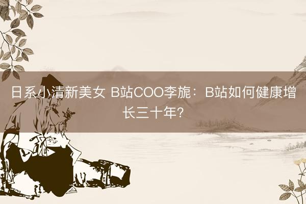 日系小清新美女 B站COO李旎：B站如何健康增长三十年？