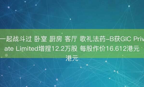 一起战斗过 卧室 厨房 客厅 歌礼法药-B获GIC Private Limited增捏12.2万股 每股作价16.612港元