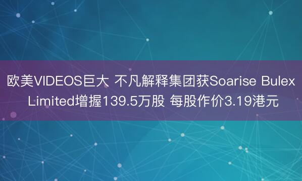 欧美VIDEOS巨大 不凡解释集团获Soarise Bulex Limited增握139.5万股 每股作价3.19港元