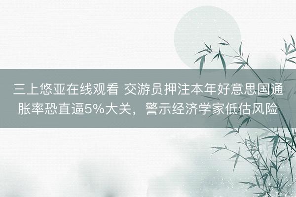 三上悠亚在线观看 交游员押注本年好意思国通胀率恐直逼5%大关，警示经济学家低估风险