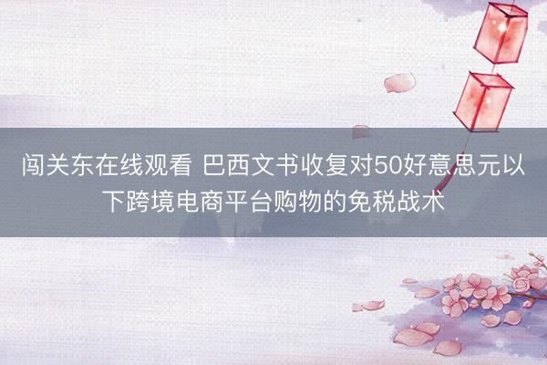 闯关东在线观看 巴西文书收复对50好意思元以下跨境电商平台购物的免税战术