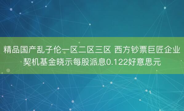 精品国产乱子伦一区二区三区 西方钞票巨匠企业契机基金晓示每股派息0.122好意思元