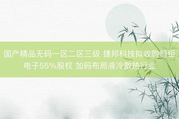 国产精品无码一区二区三级 捷邦科技拟收购恒钜电子55%股权 加码布局液冷散热行业