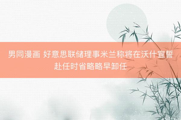 男同漫画 好意思联储理事米兰称将在沃什宣誓赴任时省略略早卸任