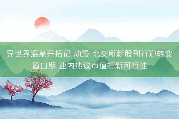 异世界温泉开拓记 动漫 北交所新股刊行迎转变窗口期 业内热议市值打新可行性