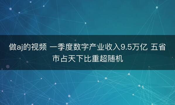 做aj的视频 一季度数字产业收入9.5万亿 五省市占天下比重超随机