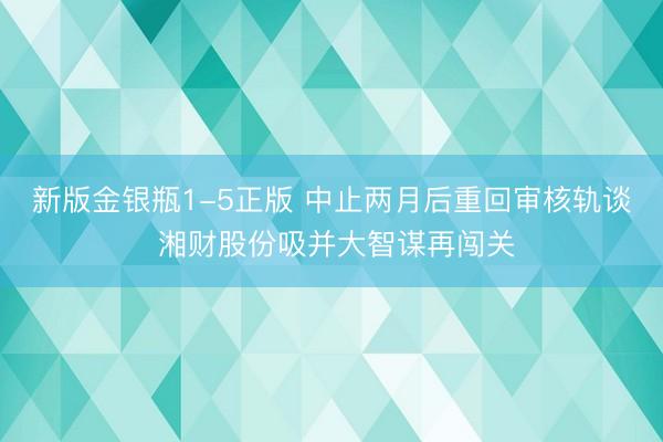 新版金银瓶1-5正版 中止两月后重回审核轨谈 湘财股份吸并大智谋再闯关