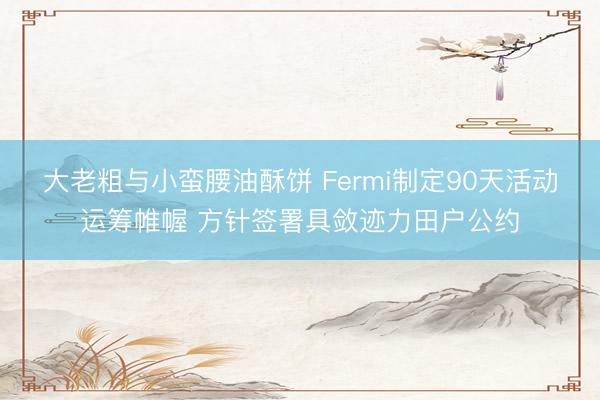 大老粗与小蛮腰油酥饼 Fermi制定90天活动运筹帷幄 方针签署具敛迹力田户公约