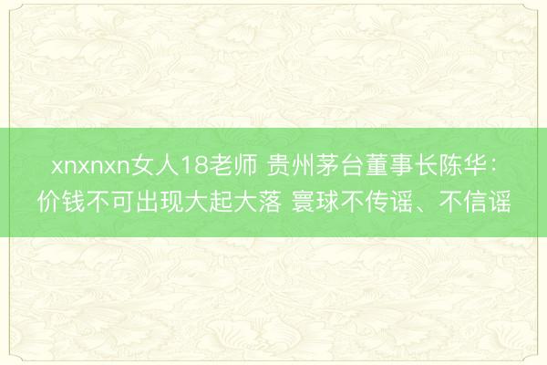 xnxnxn女人18老师 贵州茅台董事长陈华：价钱不可出现大起大落 寰球不传谣、不信谣