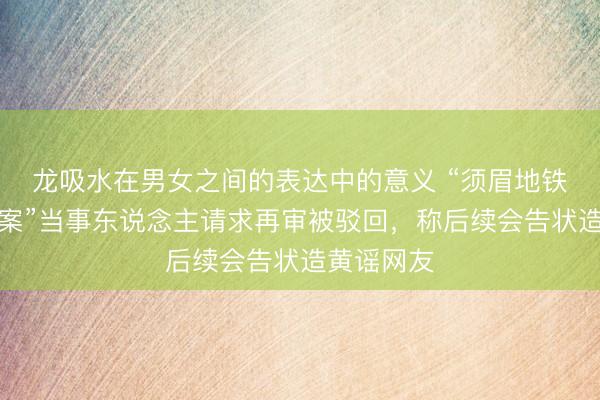 龙吸水在男女之间的表达中的意义 “须眉地铁被疑偷拍案”当事东说念主请求再审被驳回，称后续会告状造黄谣网友