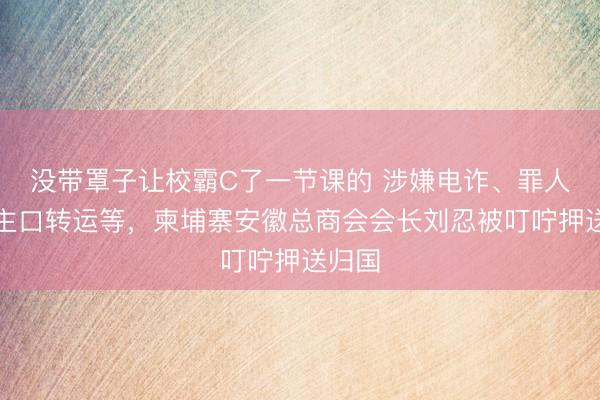 没带罩子让校霸C了一节课的 涉嫌电诈、罪人东谈主口转运等，柬埔寨安徽总商会会长刘忍被叮咛押送归国