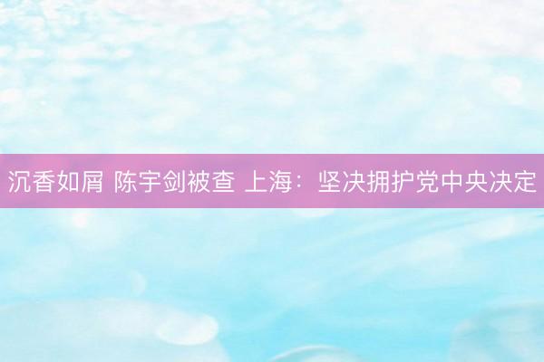 沉香如屑 陈宇剑被查 上海：坚决拥护党中央决定