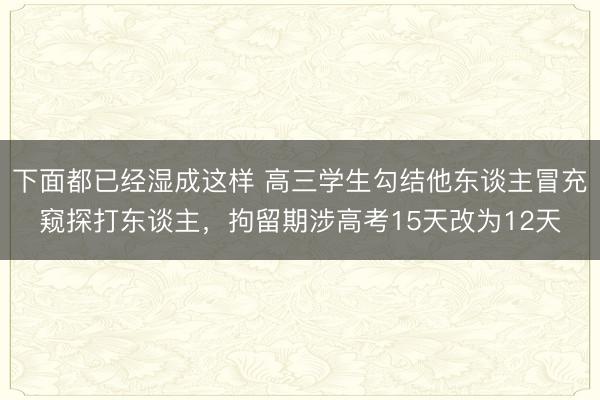 下面都已经湿成这样 高三学生勾结他东谈主冒充窥探打东谈主，拘留期涉高考15天改为12天