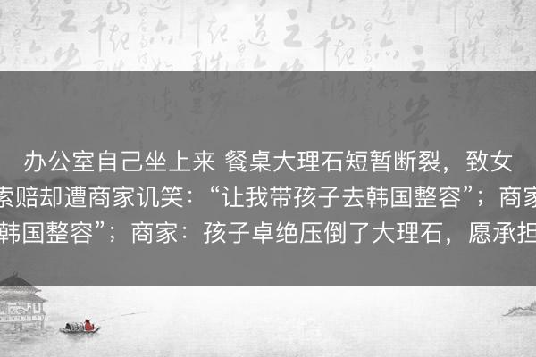 办公室自己坐上来 餐桌大理石短暂断裂，致女童面部磕伤，家长称索赔却遭商家讥笑：“让我带孩子去韩国整容”；商家：孩子卓绝压倒了大理石，愿承担调整用度