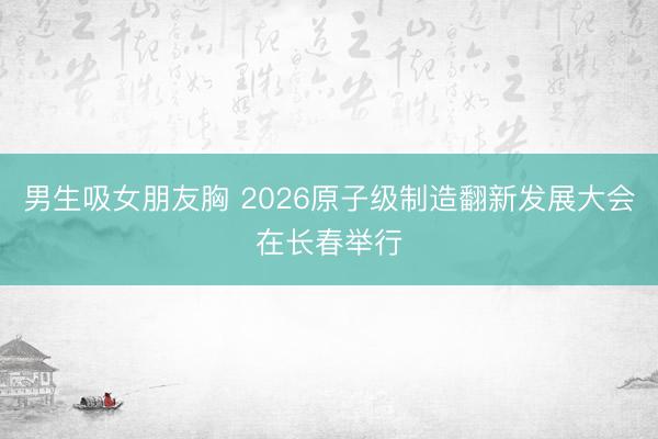 男生吸女朋友胸 2026原子级制造翻新发展大会在长春举行