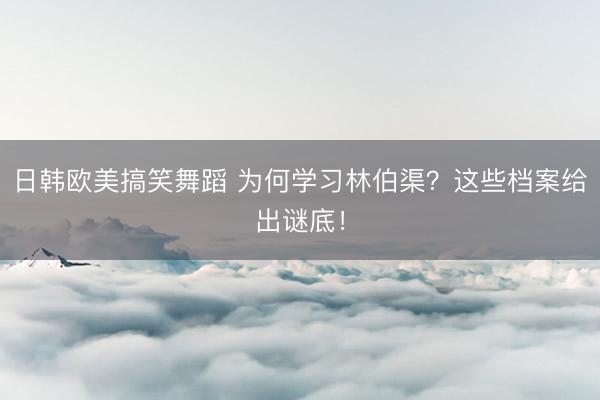 日韩欧美搞笑舞蹈 为何学习林伯渠？这些档案给出谜底！