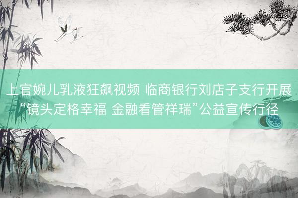 上官婉儿乳液狂飙视频 临商银行刘店子支行开展“镜头定格幸福 金融看管祥瑞”公益宣传行径