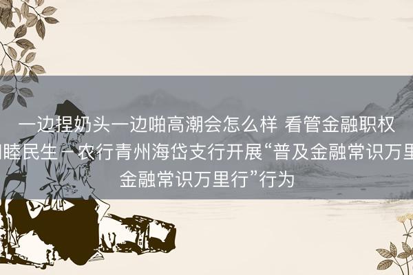 一边捏奶头一边啪高潮会怎么样 看管金融职权，数智和睦民生－农行青州海岱支行开展“普及金融常识万里行”行为