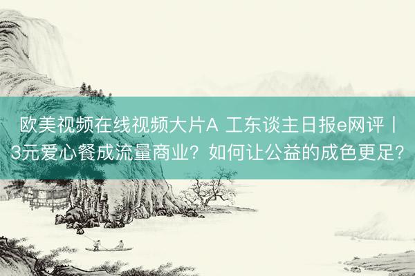 欧美视频在线视频大片A 工东谈主日报e网评丨3元爱心餐成流量商业？如何让公益的成色更足？