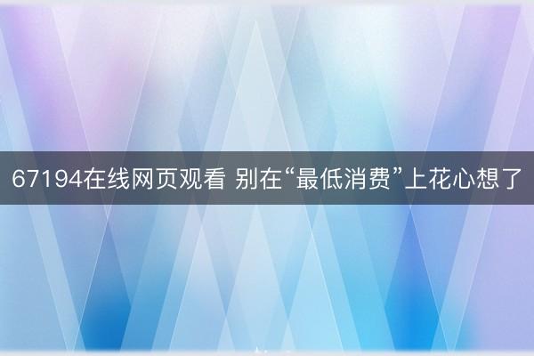 67194在线网页观看 别在“最低消费”上花心想了