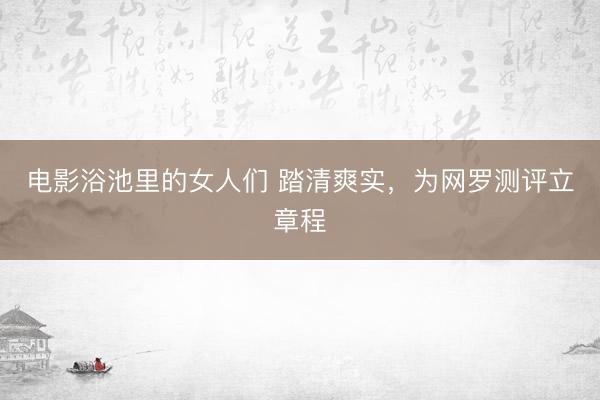 电影浴池里的女人们 踏清爽实，为网罗测评立章程