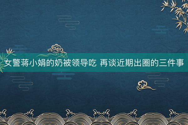 女警蒋小娟的奶被领导吃 再谈近期出圈的三件事