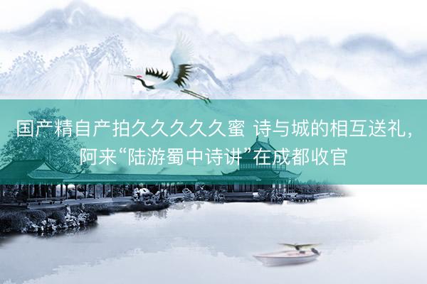 国产精自产拍久久久久久蜜 诗与城的相互送礼，阿来“陆游蜀中诗讲”在成都收官
