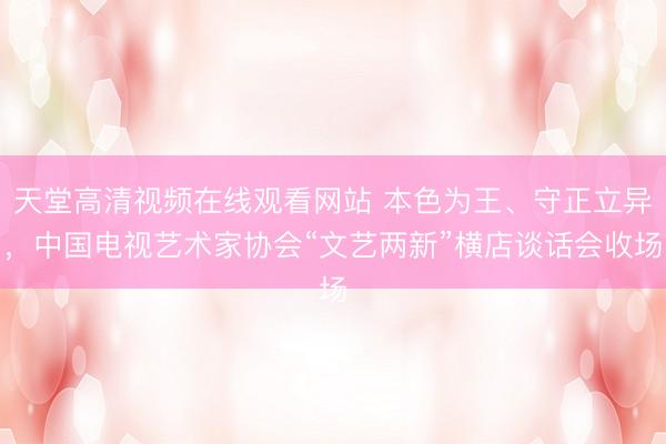 天堂高清视频在线观看网站 本色为王、守正立异，中国电视艺术家协会“文艺两新”横店谈话会收场