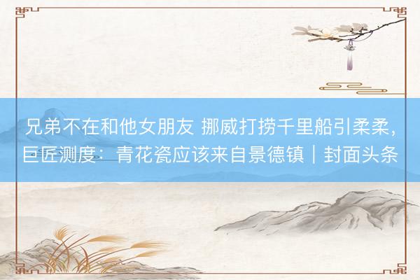 兄弟不在和他女朋友 挪威打捞千里船引柔柔，巨匠测度：青花瓷应该来自景德镇｜封面头条