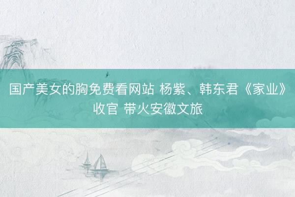 国产美女的胸免费看网站 杨紫、韩东君《家业》收官 带火安徽文旅