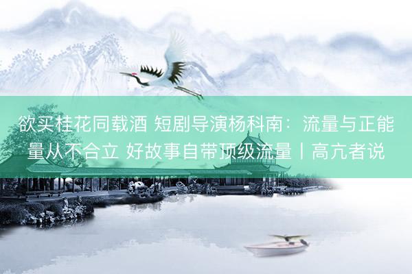 欲买桂花同载酒 短剧导演杨科南：流量与正能量从不合立 好故事自带顶级流量丨高亢者说