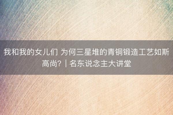 我和我的女儿们 为何三星堆的青铜锻造工艺如斯高尚？| 名东说念主大讲堂