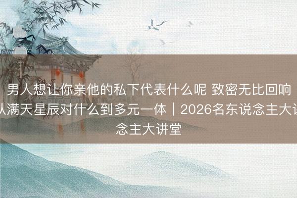 男人想让你亲他的私下代表什么呢 致密无比回响：从满天星辰对什么到多元一体｜2026名东说念主大讲堂