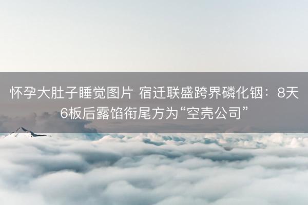 怀孕大肚子睡觉图片 宿迁联盛跨界磷化铟：8天6板后露馅衔尾方为“空壳公司”