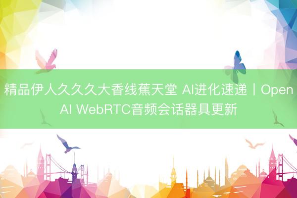 精品伊人久久久大香线蕉天堂 AI进化速递丨OpenAI WebRTC音频会话器具更新