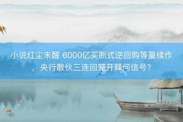 小说红尘未醒 6000亿买断式逆回购等量续作，央行散伙三连回笼开释何信号？