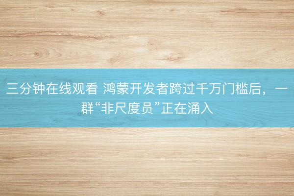 三分钟在线观看 鸿蒙开发者跨过千万门槛后，一群“非尺度员”正在涌入