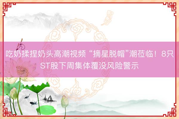 吃奶揉捏奶头高潮视频 “摘星脱帽”潮莅临！8只ST股下周集体覆没风险警示