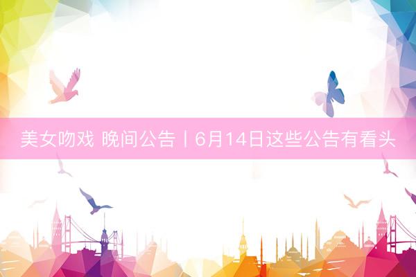 美女吻戏 晚间公告丨6月14日这些公告有看头
