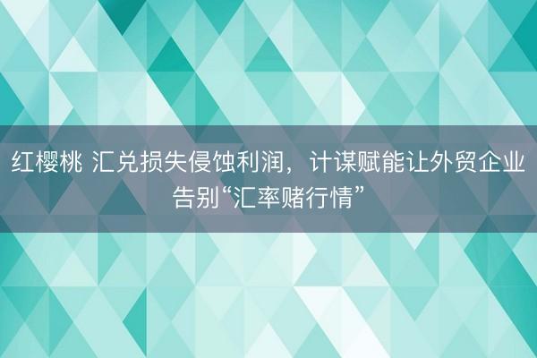 红樱桃 汇兑损失侵蚀利润，计谋赋能让外贸企业告别“汇率赌行情”
