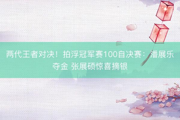两代王者对决！拍浮冠军赛100自决赛：潘展乐夺金 张展硕惊喜摘银
