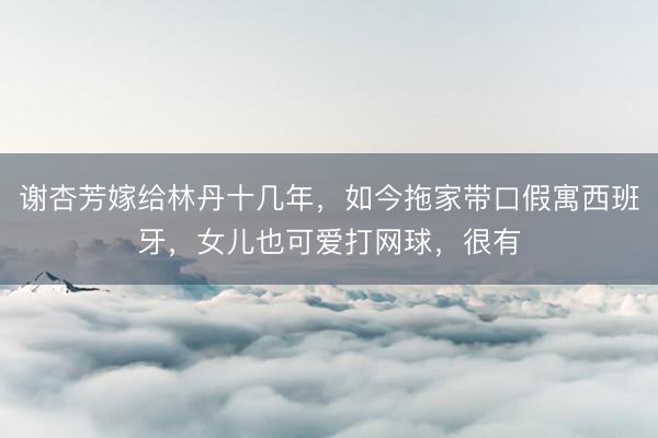 谢杏芳嫁给林丹十几年，如今拖家带口假寓西班牙，女儿也可爱打网球，很有