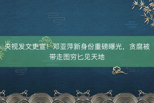 央视发文吏宣！邓亚萍新身份重磅曝光，贪腐被带走图穷匕见天地