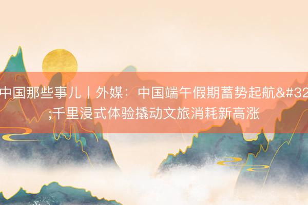 中国那些事儿丨外媒：中国端午假期蓄势起航 千里浸式体验撬动文旅消耗新高涨