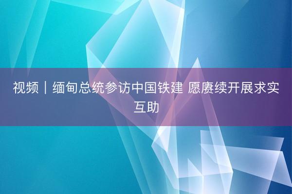视频｜缅甸总统参访中国铁建 愿赓续开展求实互助