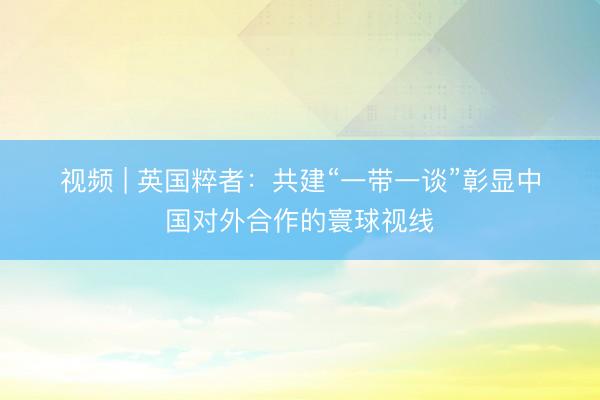 视频 | 英国粹者：共建“一带一谈”彰显中国对外合作的寰球视线